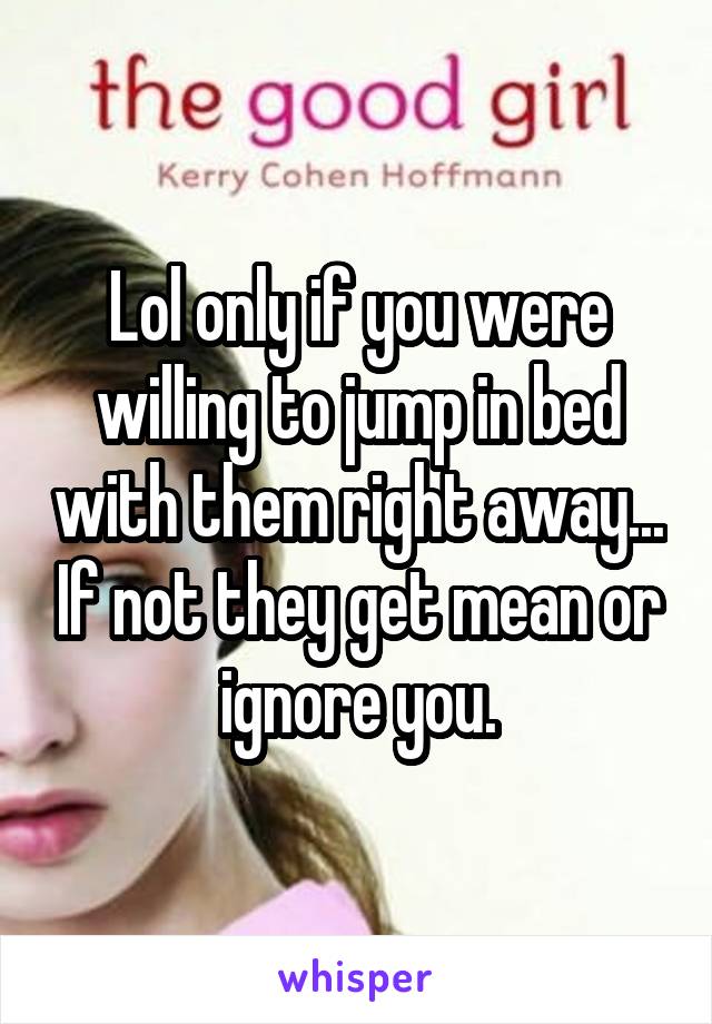 Lol only if you were willing to jump in bed with them right away... If not they get mean or ignore you.
