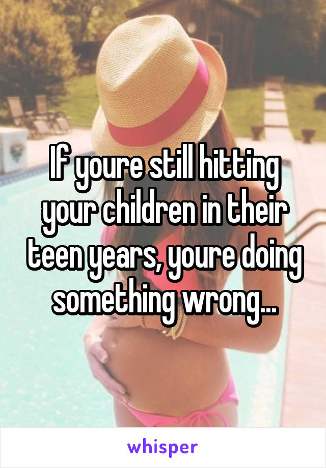 If youre still hitting your children in their teen years, youre doing something wrong...