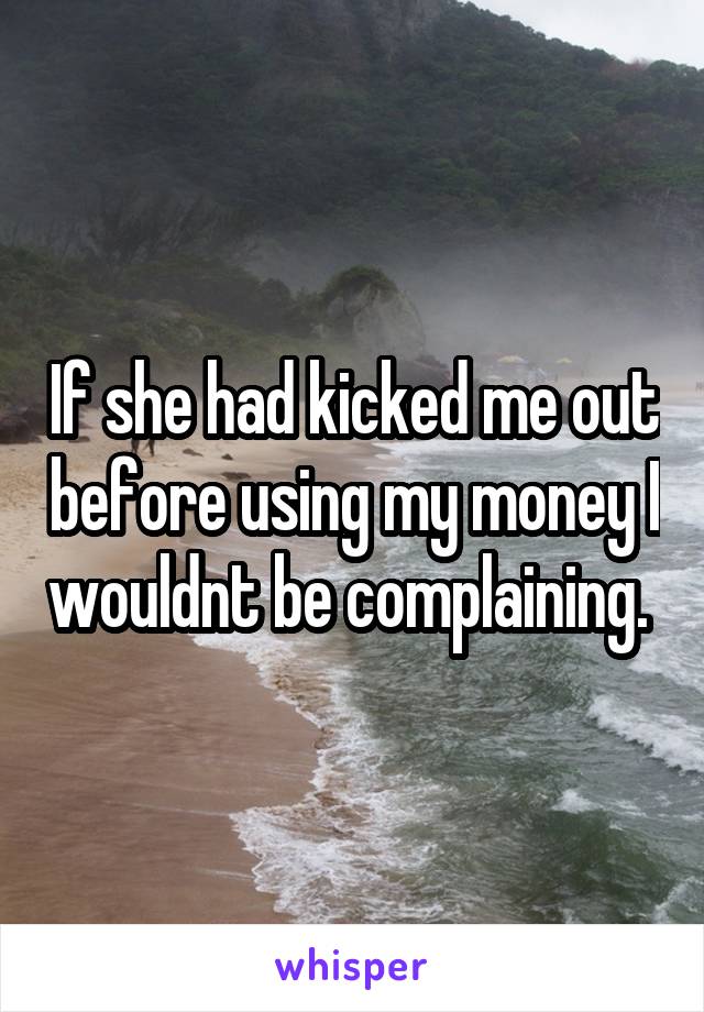 If she had kicked me out before using my money I wouldnt be complaining. 