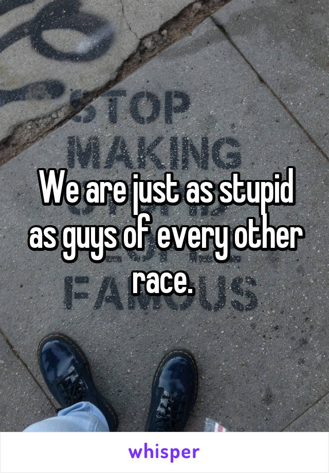 We are just as stupid as guys of every other race. 