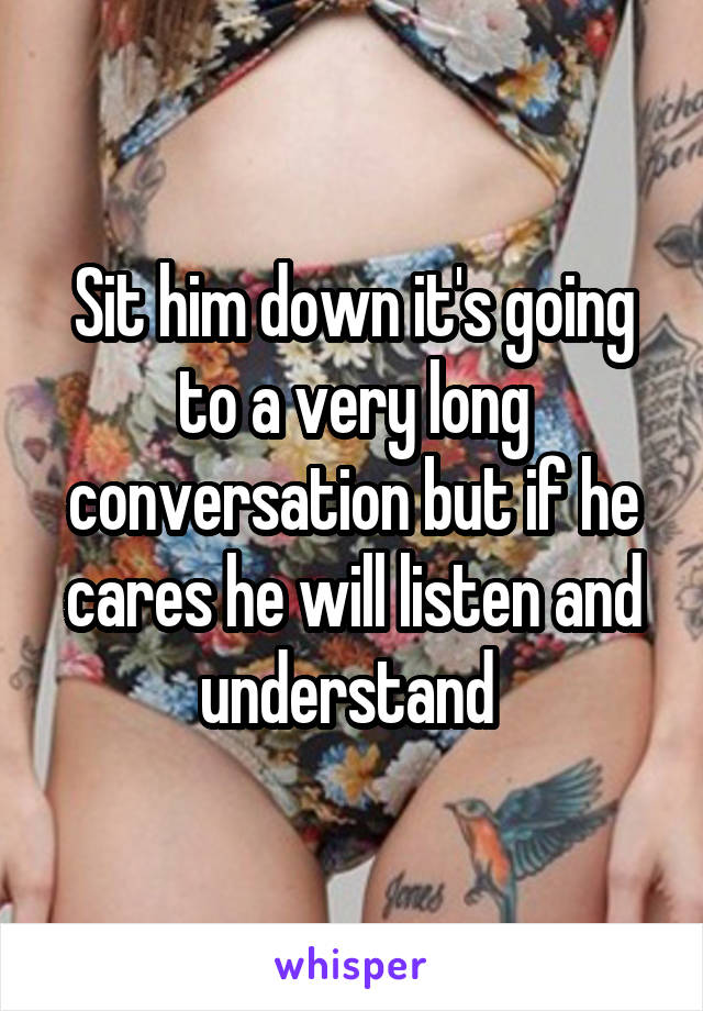 Sit him down it's going to a very long conversation but if he cares he will listen and understand 
