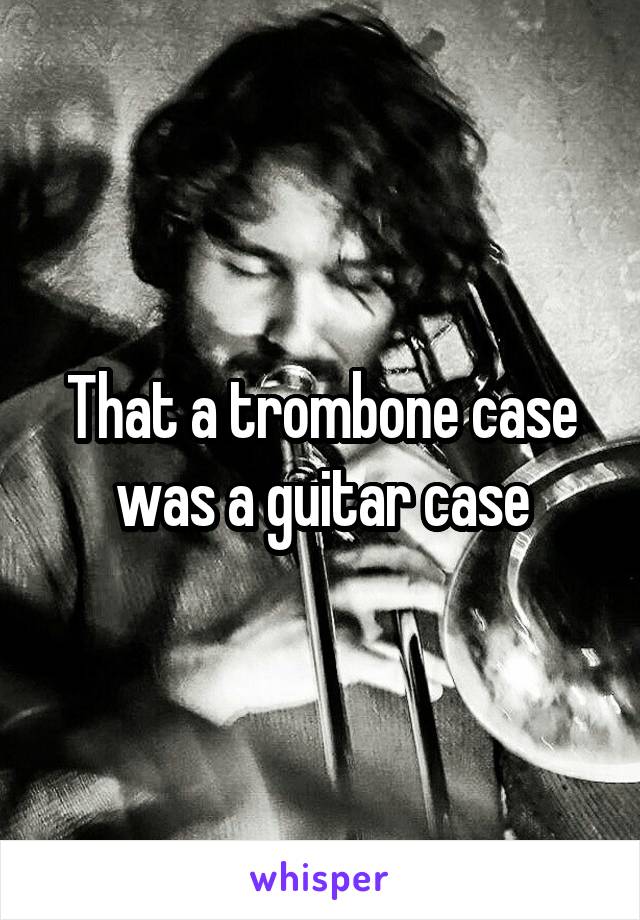 That a trombone case was a guitar case