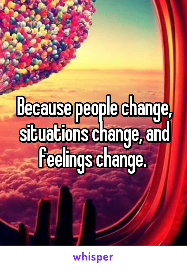 Because people change, situations change, and feelings change. 