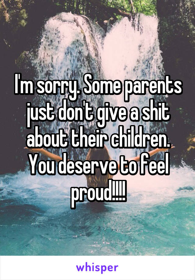 I'm sorry. Some parents just don't give a shit about their children. You deserve to feel proud!!!!