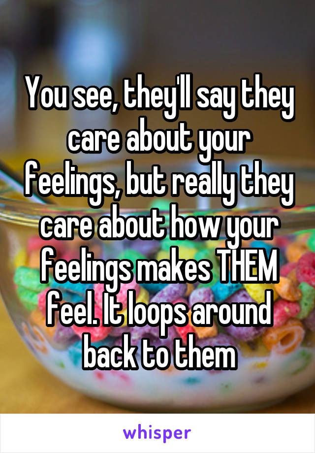 You see, they'll say they care about your feelings, but really they care about how your feelings makes THEM feel. It loops around back to them