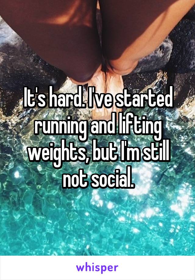It's hard. I've started running and lifting weights, but I'm still not social.