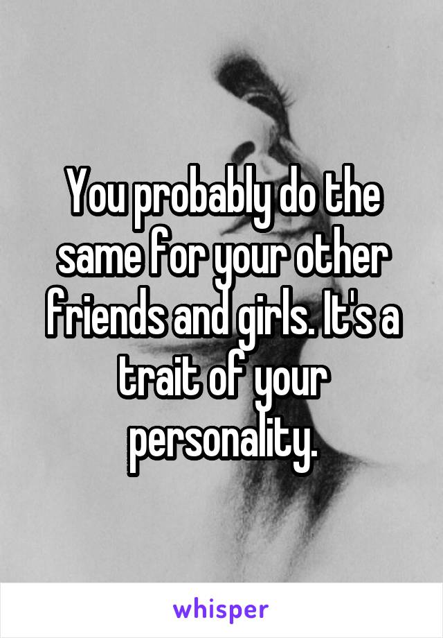 You probably do the same for your other friends and girls. It's a trait of your personality.