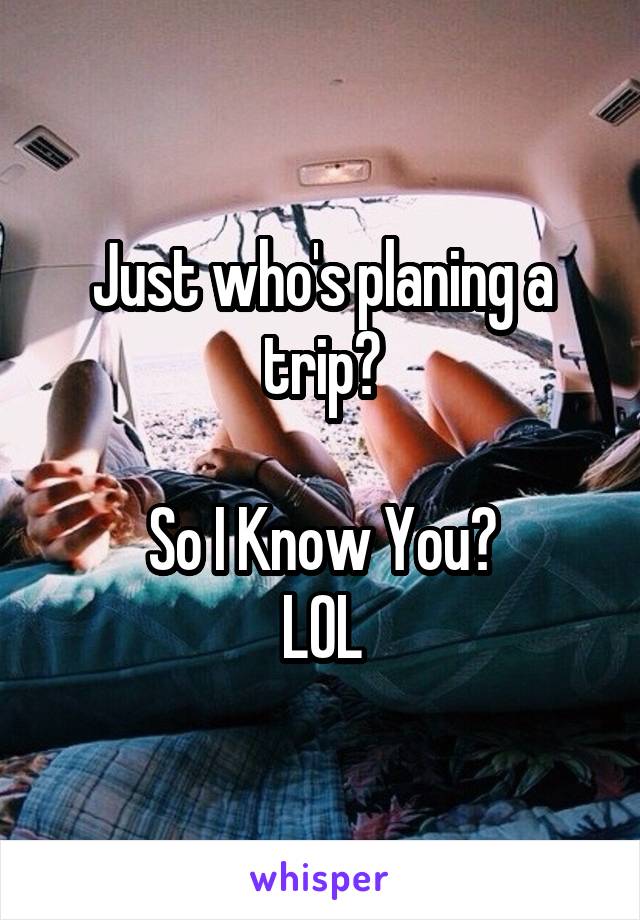 Just who's planing a trip?

So I Know You?
LOL