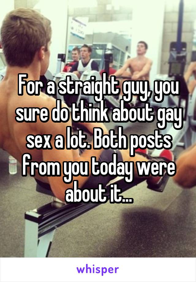 For a straight guy, you sure do think about gay sex a lot. Both posts from you today were about it...