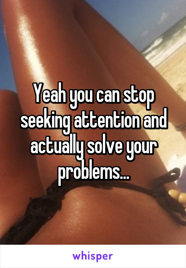 Yeah you can stop seeking attention and actually solve your problems...