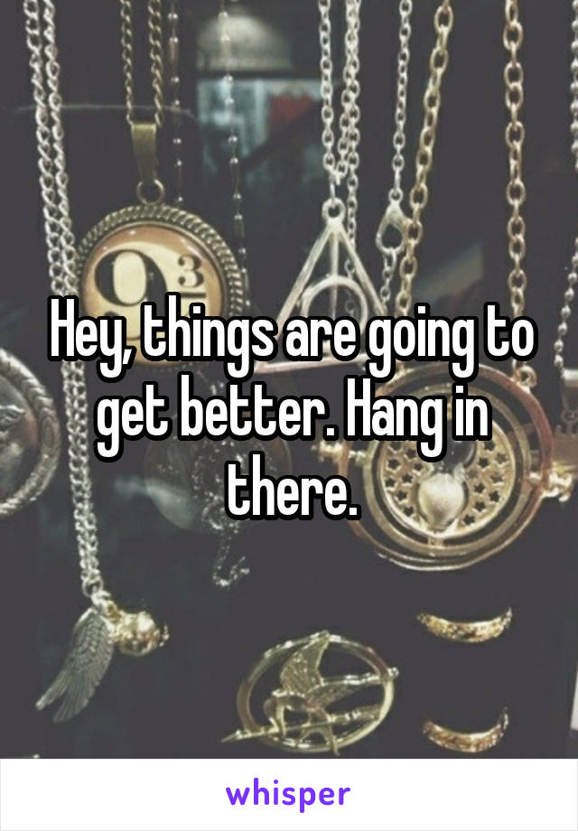 Hey, things are going to get better. Hang in there.