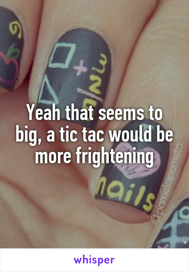 Yeah that seems to big, a tic tac would be more frightening
