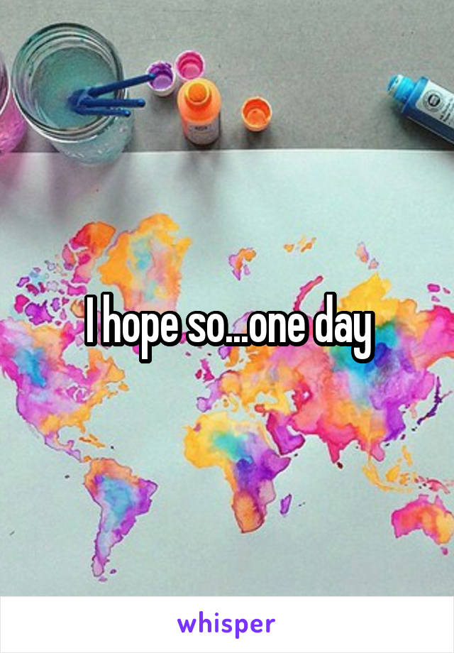 I hope so...one day
