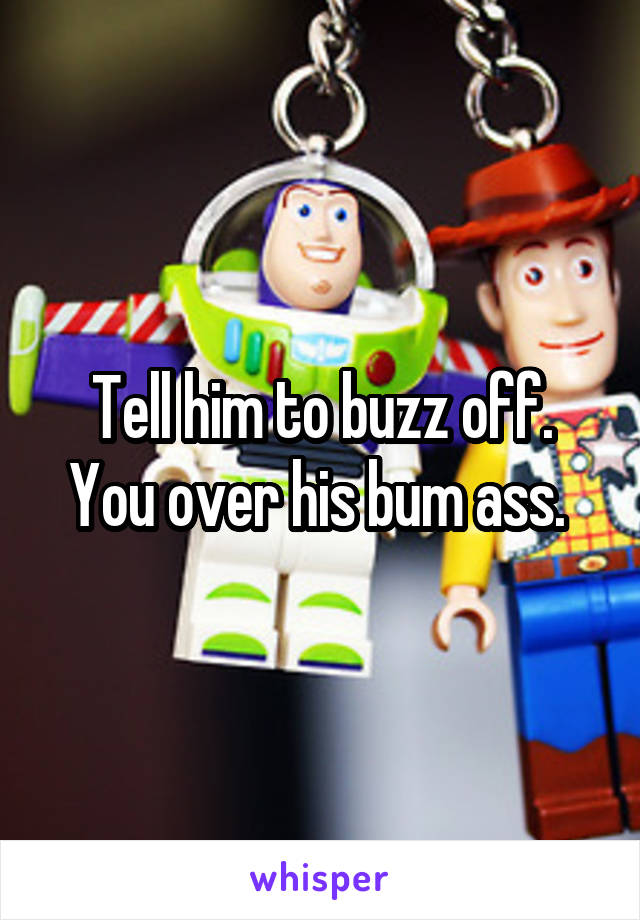 Tell him to buzz off. You over his bum ass. 