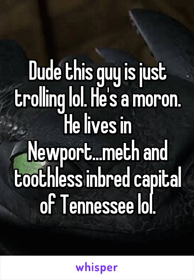 Dude this guy is just trolling lol. He's a moron. He lives in Newport...meth and toothless inbred capital of Tennessee lol.