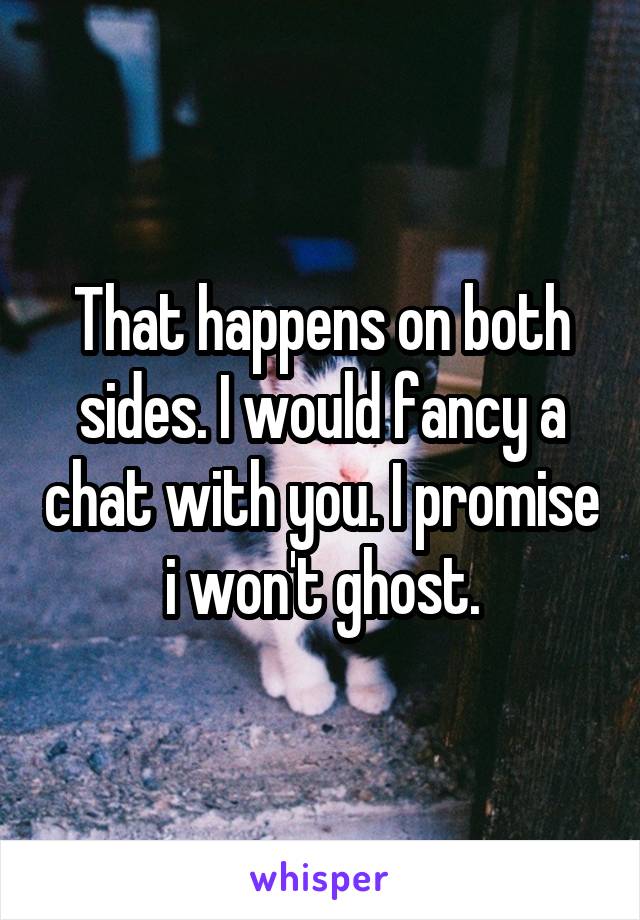 That happens on both sides. I would fancy a chat with you. I promise i won't ghost.