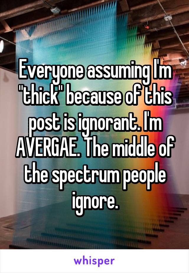 Everyone assuming I'm "thick" because of this post is ignorant. I'm AVERGAE. The middle of the spectrum people ignore.
