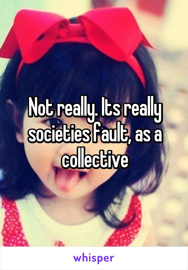 Not really. Its really societies fault, as a collective
