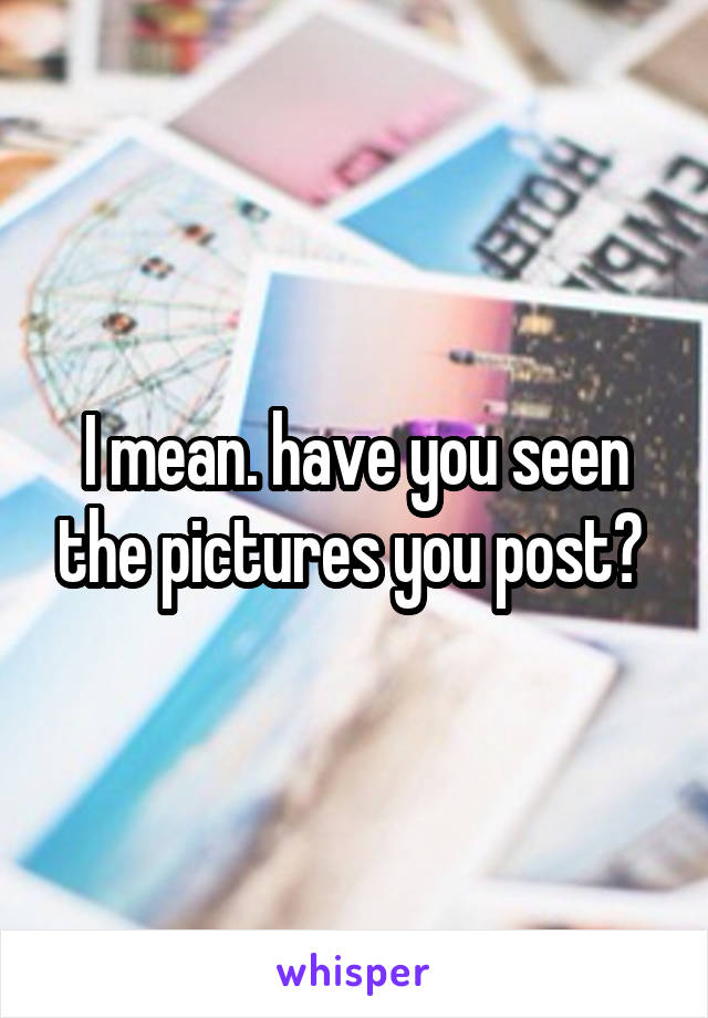 I mean. have you seen the pictures you post? 