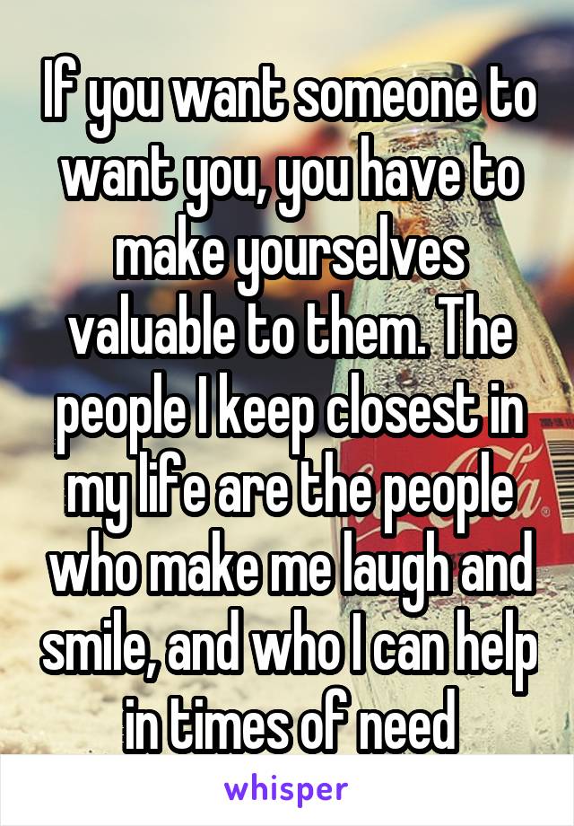 If you want someone to want you, you have to make yourselves valuable to them. The people I keep closest in my life are the people who make me laugh and smile, and who I can help in times of need