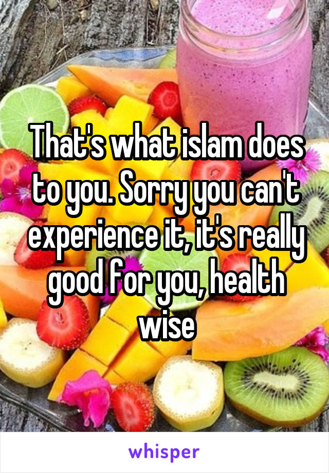 That's what islam does to you. Sorry you can't experience it, it's really good for you, health wise