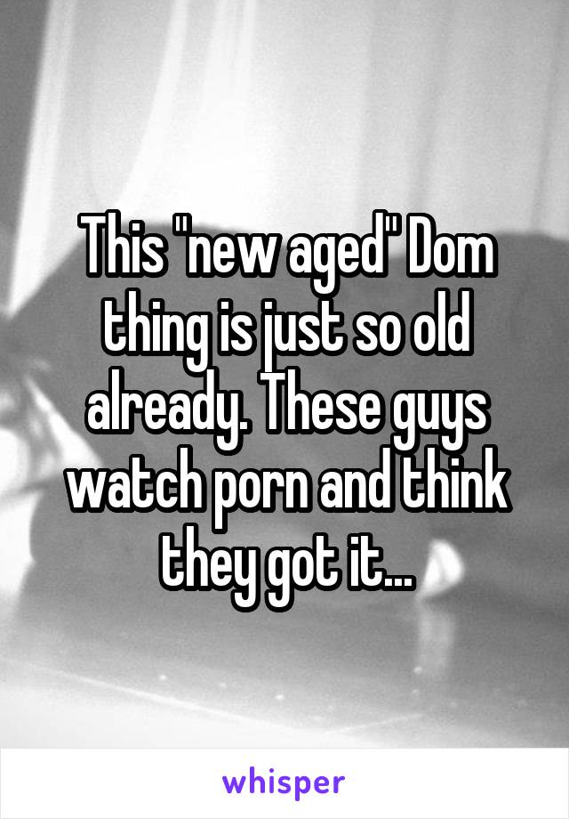 This "new aged" Dom thing is just so old already. These guys watch porn and think they got it...