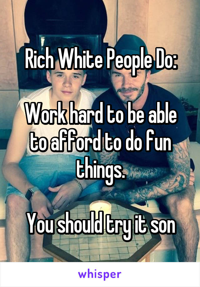 Rich White People Do:

Work hard to be able to afford to do fun things.

You should try it son