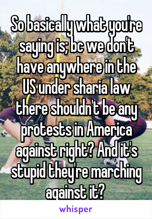 So basically what you're saying is; bc we don't have anywhere in the US under sharia law there shouldn't be any protests in America against right? And it's stupid they're marching against it? 