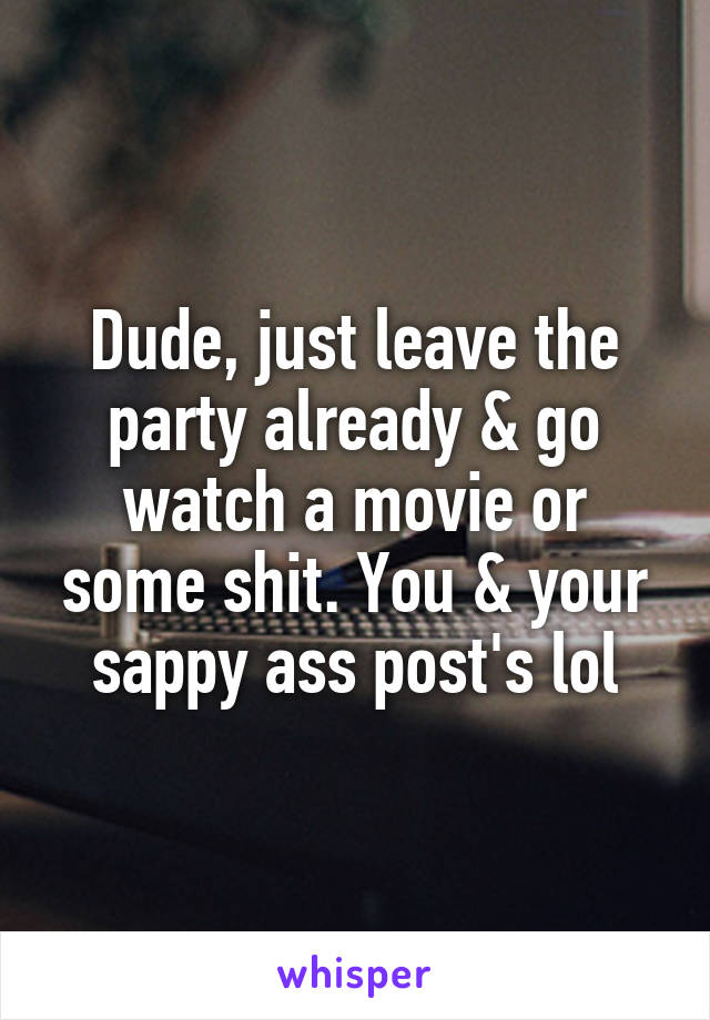 Dude, just leave the party already & go watch a movie or some shit. You & your sappy ass post's lol