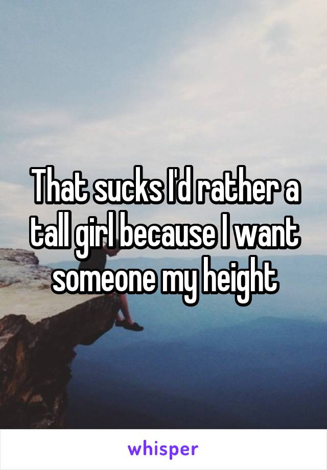 That sucks I'd rather a tall girl because I want someone my height