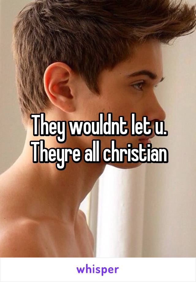 They wouldnt let u. Theyre all christian