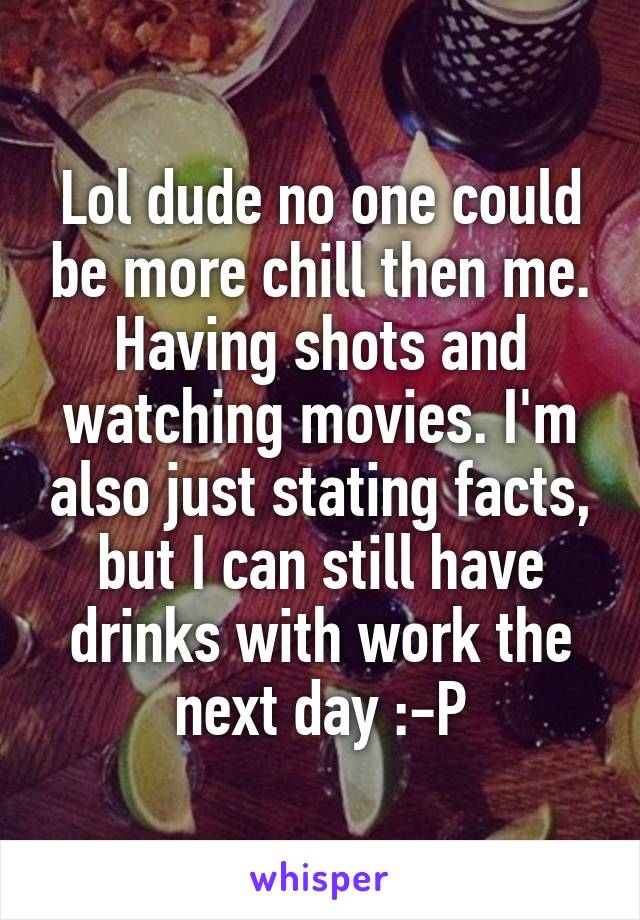 Lol dude no one could be more chill then me. Having shots and watching movies. I'm also just stating facts, but I can still have drinks with work the next day :-P