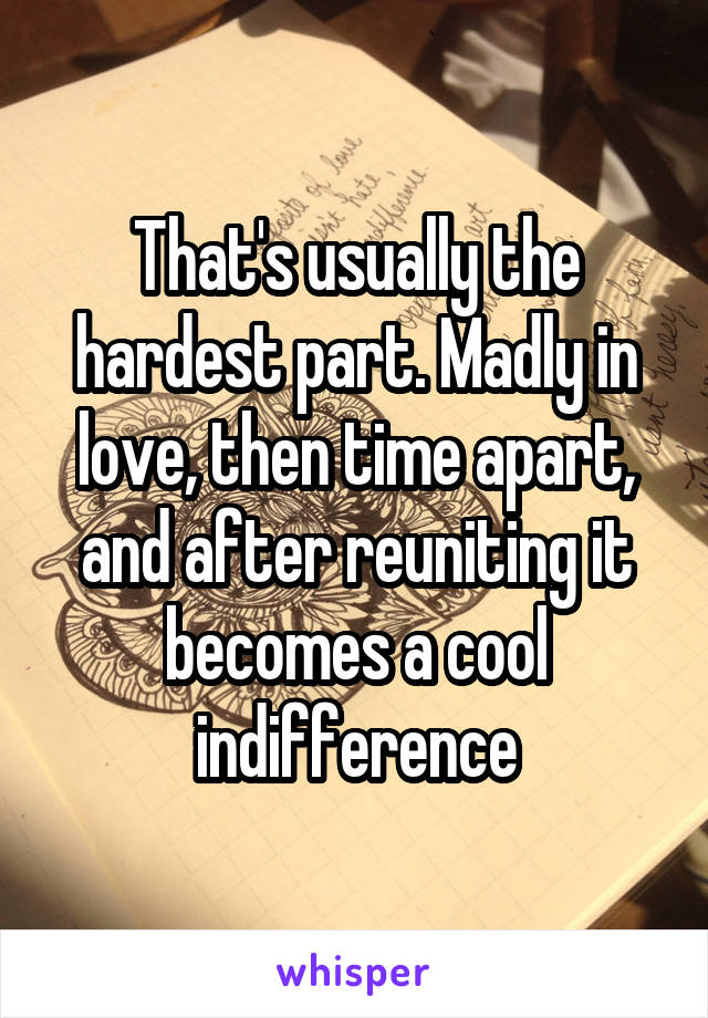 That's usually the hardest part. Madly in love, then time apart, and after reuniting it becomes a cool indifference