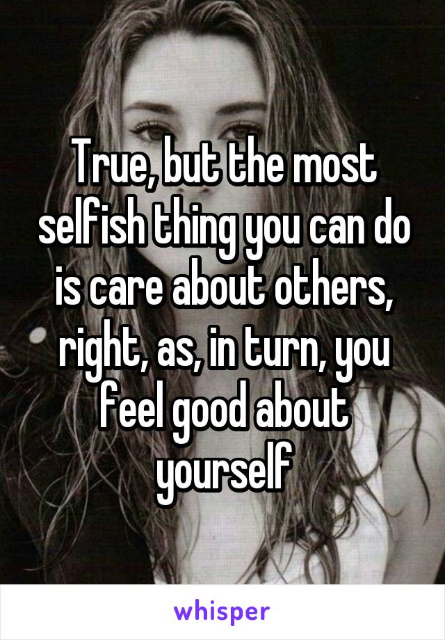 True, but the most selfish thing you can do is care about others, right, as, in turn, you feel good about yourself