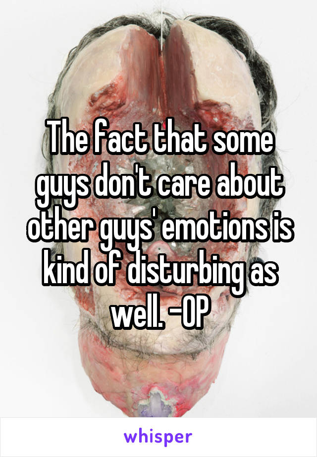 The fact that some guys don't care about other guys' emotions is kind of disturbing as well. -OP