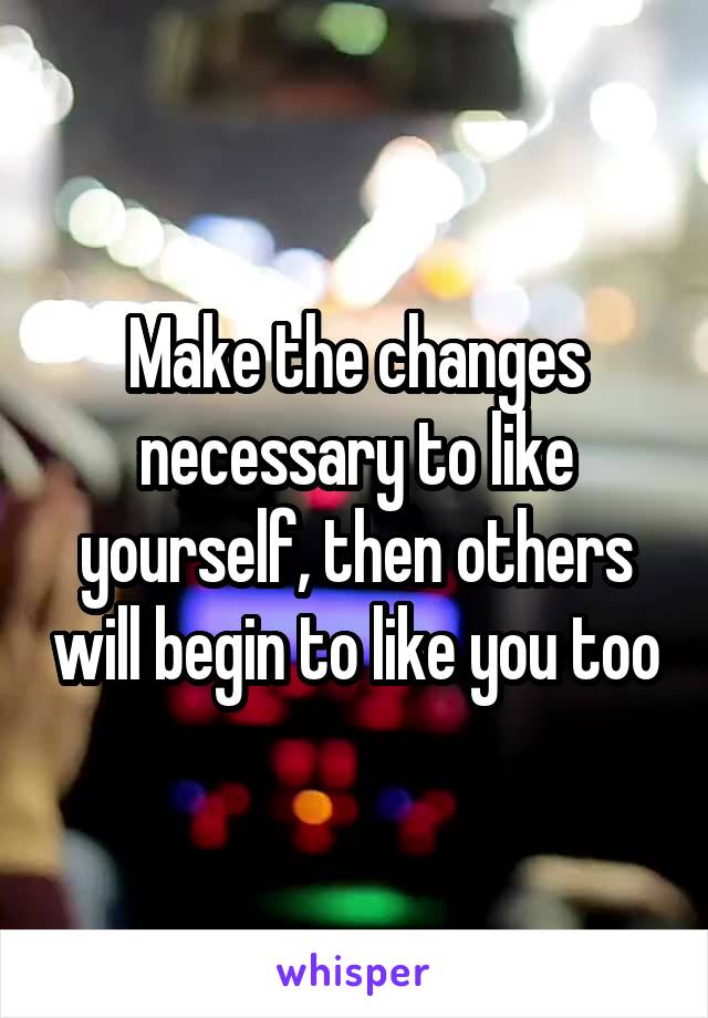 Make the changes necessary to like yourself, then others will begin to like you too
