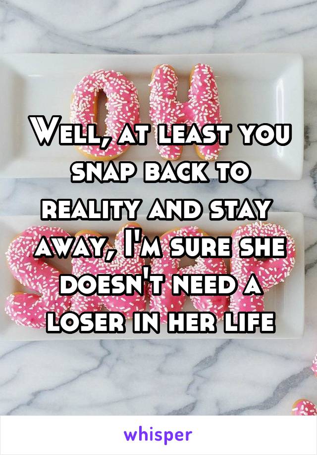 Well, at least you snap back to reality and stay  away, I'm sure she doesn't need a loser in her life