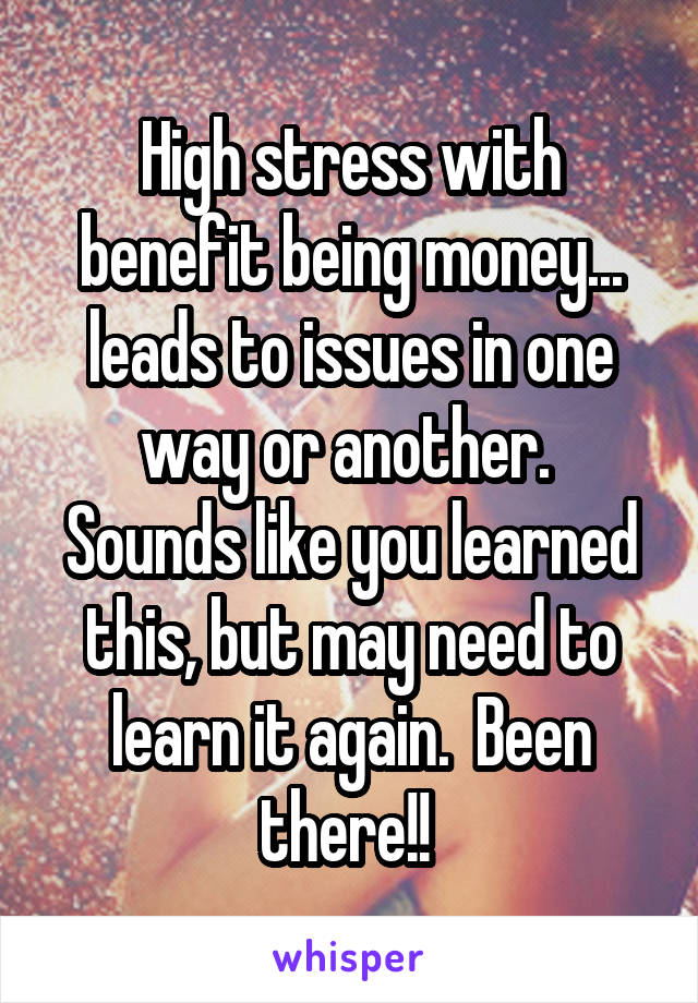 High stress with benefit being money... leads to issues in one way or another.  Sounds like you learned this, but may need to learn it again.  Been there!! 