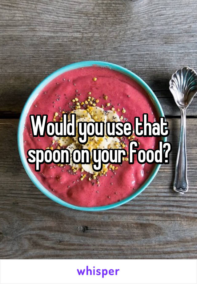 Would you use that spoon on your food?