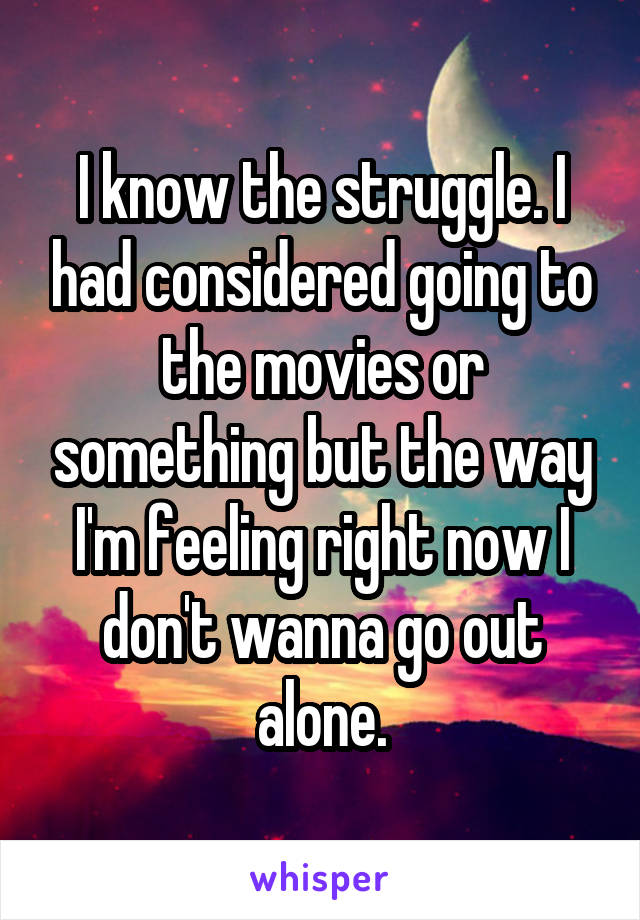 I know the struggle. I had considered going to the movies or something but the way I'm feeling right now I don't wanna go out alone.