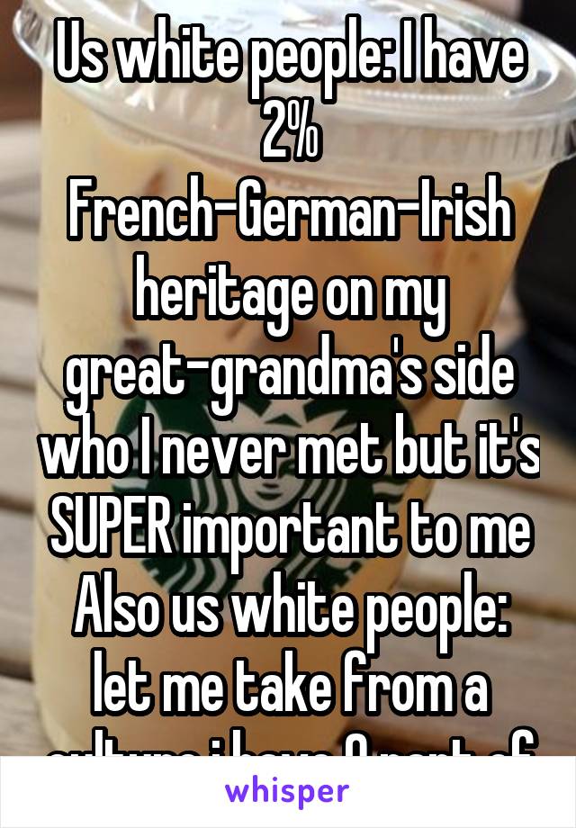 Us white people: I have 2% French-German-Irish heritage on my great-grandma's side who I never met but it's SUPER important to me
Also us white people: let me take from a culture i have 0 part of