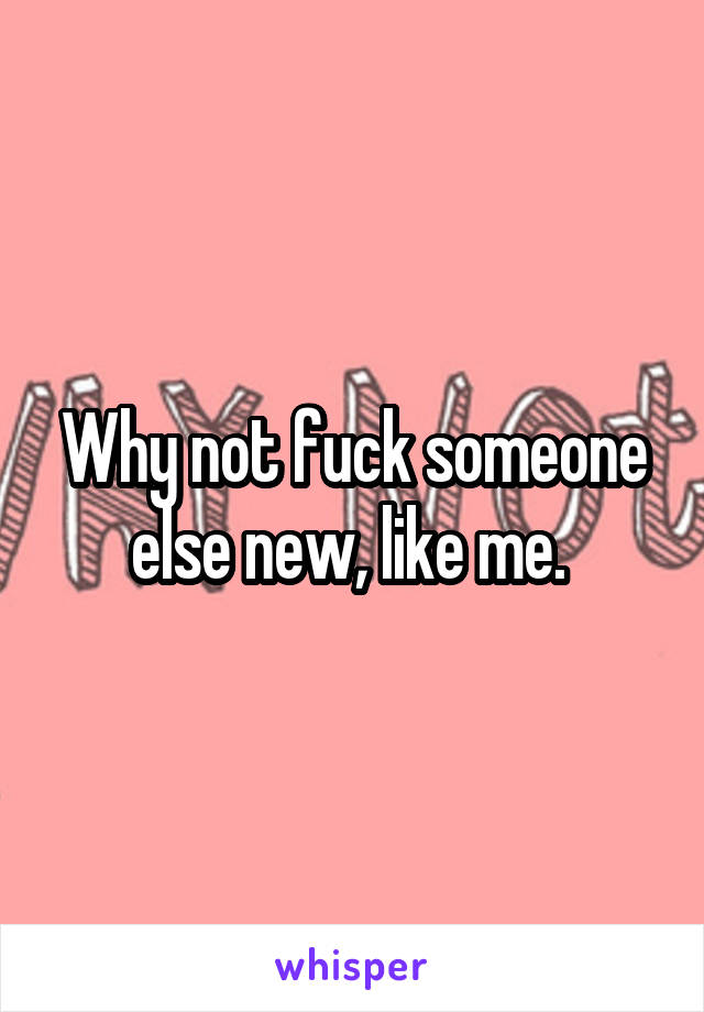 Why not fuck someone else new, like me. 