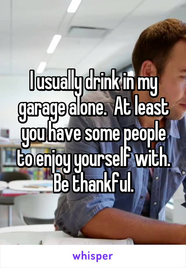 I usually drink in my garage alone.  At least you have some people to enjoy yourself with. Be thankful.