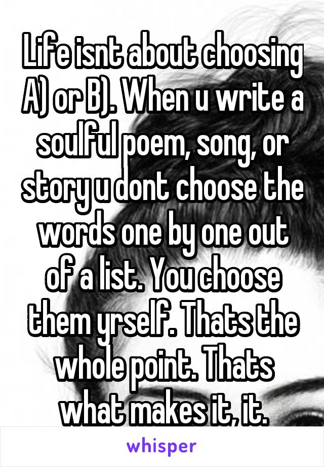 Life isnt about choosing A) or B). When u write a soulful poem, song, or story u dont choose the words one by one out of a list. You choose them yrself. Thats the whole point. Thats what makes it, it.