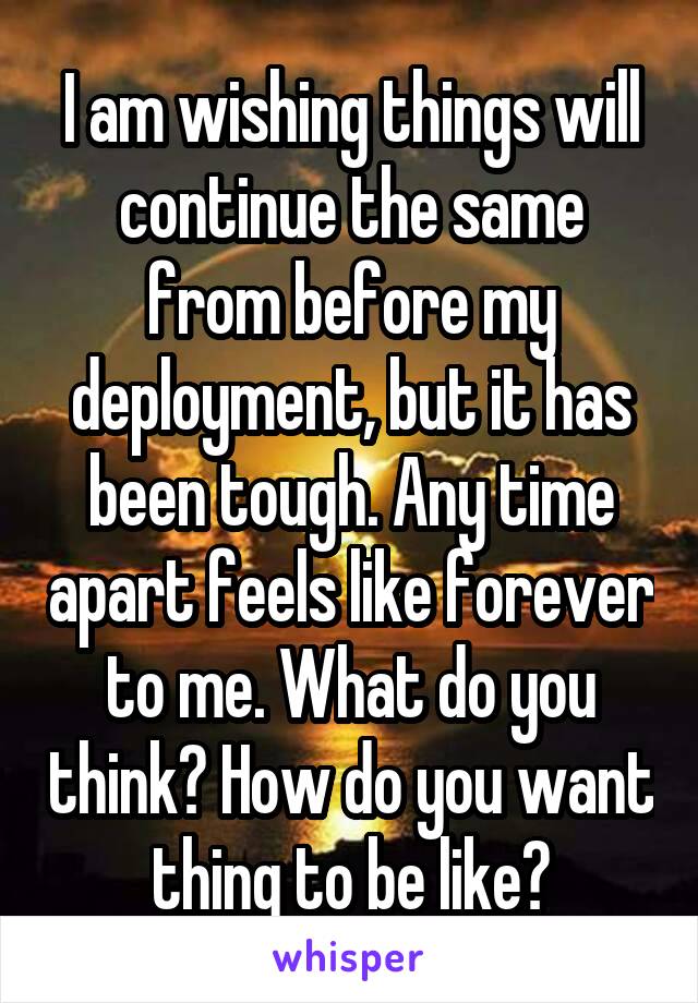 I am wishing things will continue the same from before my deployment, but it has been tough. Any time apart feels like forever to me. What do you think? How do you want thing to be like?