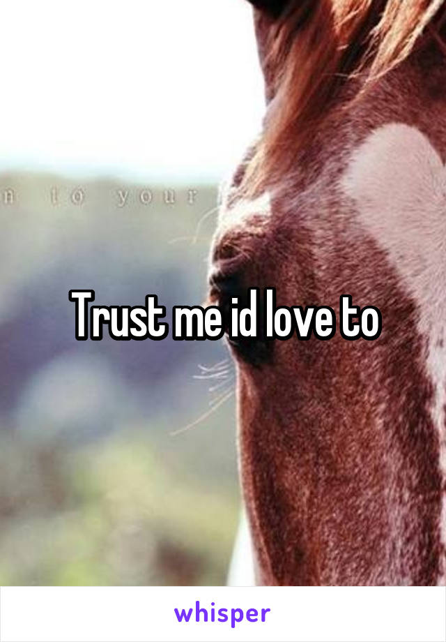 Trust me id love to