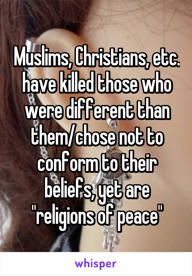 Muslims, Christians, etc. have killed those who were different than them/chose not to conform to their beliefs, yet are "religions of peace"