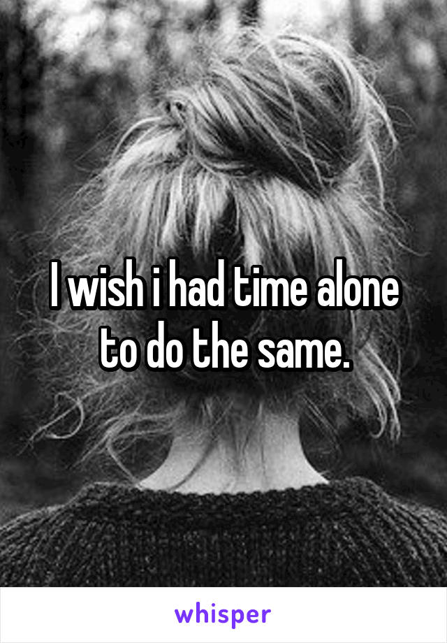 I wish i had time alone to do the same.