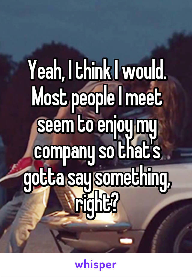 Yeah, I think I would. Most people I meet seem to enjoy my company so that's gotta say something, right?