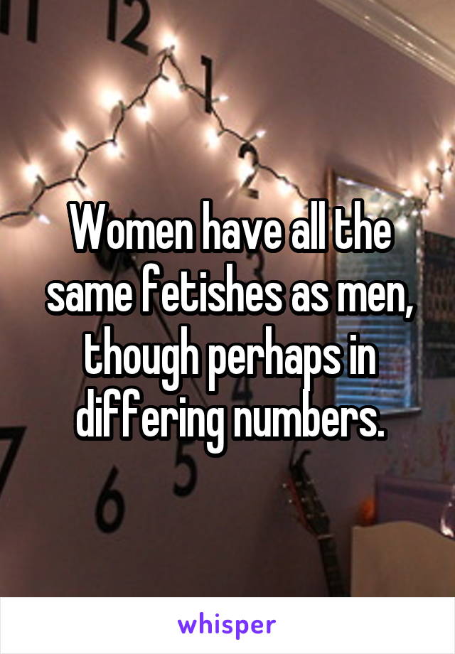 Women have all the same fetishes as men, though perhaps in differing numbers.